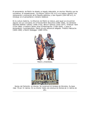 El pensamiento de Platón ha dejado un legado imborrable en muchos filósofos que los
sucedieron. El neoplatonismo, con Plotino (203/4-270 d.C) a la cabeza, significó una
restauración y renovación de la filosofía platónica, y San Agustín (354-430 d.C), lo
introdujo en el pensamiento cristiano medieval.
En la cultura moderna, la influencia de Platón se reduce, pero igual se encuentran
algunos de sus conceptos. En el francés René Descartes (1596-1650), los alemanes
Gottfried Wilhelm Leibnitz (1646-1716), Baruch Spinoza (1632-1677), Inmanuel Kant
(1724-1804) y Friedrich Daniel Ernst Schleiermacher (1768-1834); y para el
pensamiento contemporáneo, Platón es una referencia obligada: Friedrich Nietzsche
(1844-1900) y Martin Heidegger (1889-1976).
Platón y Aristóteles.
Ruinas del Partenón, en Atenas. Se construyó en tiempos de Sócrates. Su base
mide 70 por 31 metros. En su interior había una estatua de Atenea de 11 metros de
alto.
 