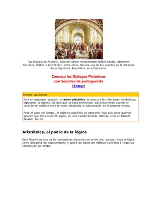 “La Escuela de Atenas”, obra del pintor renacentista Rafael Sanzio. Aparecen
Sócrates, Platón y Aristóteles, entre otros. Decora una de las paredes de la Estancia
de la Signatura Apostólica, en el Vaticano.
Conozca los Díalogos Platónicos
con Sócrates de protagonista
[Entrar]
Amores platónicos
Para el imaginario popular, el amor platónico se asocia a las relaciones románticas,
imposibles o lejanas. Se dice que se está enamorado platónicamente cuando el
corazón se desboca ante la visión idealizada e inalcanzable de la persona amada.
Pese al paso del tiempo, el adjetivo platónico se mantiene vivo aun entre quienes
ignoran que hace unos 26 siglos, en una ciudad llamada Atenas, vivió un filósofo
llamado Platón.
Aristóteles, el padre de la lógica
Este filósofo es uno de los pensadores decisivos de la historia, ya que fundó la lógica
como disciplina del razonamiento y aplicó las bases del método científico a todas las
ciencias de su tiempo.
 