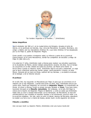 "Un hombre engendra a un hombre..." (Aristóteles)
Datos biográficos
Nació alrededor del 384 a.C. en la ciudad jónica de Estagira, situada al norte de
Grecia, en la península de Calcidia, muy cerca de Macedonia. Su padre, Nicómaco, era
amigo y médico del rey macedónico Amintas III, cuyo nieto Amintas IV fue desplazado
por su tío Filipo II, padre de Alejandro Magno.
Como perdió a sus padres a temprana edad, su infancia y parte de su juvent ud
transcurrieron en la corte macedónica, donde fue compañero de estudios y amigo de
Filipo II (382-226 a.C).
A la edad de 17 años, Aristóteles viajó a Atenas para realizar sus estudios superiores
en la Academia de Platón, donde trabajó asiduamente durante 20 años. Con el tiempo
se convertiría en el más célebre de todos los alumnos de Platón (él le llamó “el
lector”)Pero cuando su maestro murió, Aristóteles dejó la escuela y emprendió un viaje
que le llevó a distintas partes del mundo griego, particularmente a Assos, en Asia
Menor. Estando allí se casó con Pitias, sobrina del rey Hermias, y se dedicó al estudio
de la biología y de la historia natural.
El profesor
En el año 342, fue requerido en Macedonia por Filipo II para que se convirtiera en el
maestro de su hijo Alejandro, cuando este tenía 14 años. Aquí, Aristóteles estuvo por
varios años, hasta que Alejandro se convirtió en Alejandro Magno, el conquistador de
Persia. Al volver a Atenas, fundó su propia escuela, llamada el Liceo. Tuvo gran éxito,
haciendo hincapié en la filosofía naturalista. Sin embargo, en el año 323 llegó la
noticia de la muerte de Alejandro Magno en Babilonia y como se sabía que Aristóteles
había sido su tutor y estaba relacionado con la monarquía de Macedonia, la reacción
antimacedónica que rondaba en aquellos tiempos a los atenienses, provocó rabia y se
le acusó de irreligioso. Por ello, para no sufrir el mismo destino de Sócrates, abandonó
la ciudad y se fue a vivir a Calcis de Eubea, donde murió al año siguiente de úlcera.
Filósofo y científico
Una vez que murió su maestro Platón, Aristóteles creó una nueva teoría del
 