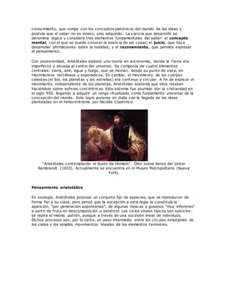 conocimiento, que rompe con los conceptos platónicos del mundo de las ideas y
postula que el saber no es innato, sino adquirido. La ciencia que desarrolló se
denomina lógica y considera tres elementos fundamentales del saber: el concepto
mental, con el que se puede conocer la esencia de las cosas; el juicio, que hace
desarrollar afirmaciones sobre la realidad, y el razonamiento, que permite expresar
el pensamiento.
Con posterioridad, Aristóteles elaboró una teoría en astronomía, donde la Tierra era
imperfecta y situada al centro del universo. Se componía de cuatro elementos
centrales: tierra, aire, agua y fuego, que se movían, desde su punto de vista, en
movimientos rectilíneos y esporádicos. En cambio, el movimiento de los cuerpos
celestes (el Sol, los planetas y las estrellas) era continuo y circular. A fin de explicar el
movimiento independiente de los planetas, Aristóteles sostenía que ellos rotaban
haciéndolo sobre esferas concéntricas. Este sistema fue asumido por la cristiandad en
el siglo XIII, llegando a adquirir un rango ritualizado como fundamento universal de la
concepción del mundo. Solo logró ponerse en duda con la llegada de las ideas
planteadas en el heliocentrismo por Nicolás Copérnico.
“Aristóteles contemplando el busto de Homero”. Óleo sobre lienzo del pintor
Rembrandt (1653). Actualmente se encuentra en el Museo Metropolitano (Nueva
York).
Pensamiento aristotélico
En zoología, Aristóteles propuso un conjunto fijo de especies, que se reproducen de
forma fiel a su clase, pero pensó que la excepción a esta regla la constituía la
aparición, “por generación espontánea”, de algunas moscas y gusanos “muy inferiores”
a partir de fruta en descomposición o estiércol. Los ciclos vitales típicos son epiciclos:
se repite el mismo patrón, aunque a través de una sucesión lineal de individuos.
Dichos procesos son, por lo tanto, un paso intermedio entre los círculos inmutables de
los cielos y los simples movimientos lineales de los elementos terrestres.
 