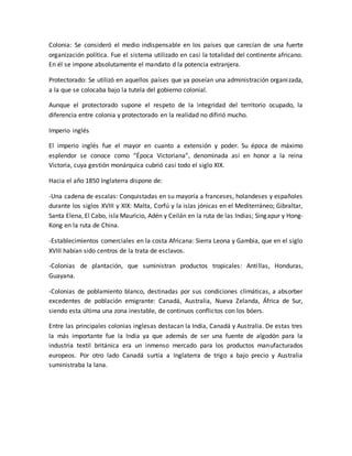 Colonia: Se consideró el medio indispensable en los países que carecían de una fuerte
organización política. Fue el sistema utilizado en casi la totalidad del continente africano.
En él se impone absolutamente el mandato d la potencia extranjera.
Protectorado: Se utilizó en aquellos países que ya poseían una administración organizada,
a la que se colocaba bajo la tutela del gobierno colonial.
Aunque el protectorado supone el respeto de la integridad del territorio ocupado, la
diferencia entre colonia y protectorado en la realidad no difirió mucho.
Imperio inglés
El imperio inglés fue el mayor en cuanto a extensión y poder. Su época de máximo
esplendor se conoce como “Época Victoriana”, denominada así en honor a la reina
Victoria, cuya gestión monárquica cubrió casi todo el siglo XIX.
Hacia el año 1850 Inglaterra dispone de:
-Una cadena de escalas: Conquistadas en su mayoría a franceses, holandeses y españoles
durante los siglos XVIII y XIX: Malta, Corfú y la islas jónicas en el Mediterráneo; Gibraltar,
Santa Elena, El Cabo, isla Mauricio, Adén y Ceilán en la ruta de las Indias; Singapur y Hong-
Kong en la ruta de China.
-Establecimientos comerciales en la costa Africana: Sierra Leona y Gambia, que en el siglo
XVIII habían sido centros de la trata de esclavos.
-Colonias de plantación, que suministran productos tropicales: Antillas, Honduras,
Guayana.
-Colonias de poblamiento blanco, destinadas por sus condiciones climáticas, a absorber
excedentes de población emigrante: Canadá, Australia, Nueva Zelanda, África de Sur,
siendo esta última una zona inestable, de continuos conflictos con los bóers.
Entre las principales colonias inglesas destacan la India, Canadá y Australia. De estas tres
la más importante fue la India ya que además de ser una fuente de algodón para la
industria textil británica era un inmenso mercado para los productos manufacturados
europeos. Por otro lado Canadá surtía a Inglaterra de trigo a bajo precio y Australia
suministraba la lana.
 