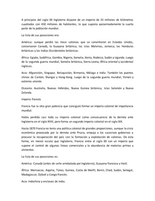 A principios del siglo XX Inglaterra dispone de un imperio de 33 millones de kilómetros
cuadrados con 450 millones de habitantes, lo que suponía aproximadamente la cuarta
parte de la población mundial.
La lista de sus posesiones era:
América: aunque perdió las trece colonias que se convirtieron en Estados Unidos,
conservaron Canadá, la Guayana británica, las islas Malvinas, Jamaica, las Honduras
británicas y las Indias Occidentales británicas.
África: Egipto, Sudáfrica, Gambia, Nigeria, Somalia, Kenia, Rodesia, Sudán y Uganda. Luego
de la segunda guerra mundial, Somalia británica, Sierra Leona, África oriental y occidental
inglesas.
Asia: Afganistán, Singapur, Beluquistán, Birmania, Málaga e India. También los puertos
chinos de Cantón, Shangai y Hong-Kong. Luego de la segunda guerra mundial, Yemen y
extremo oriente.
Oceanía: Australia, Nuevas Hébridas, Nueva Guinea británica, Islas Salomón y Nueva
Zelanda.
Imperio francés
Francia fue la otra gran potencia que consiguió formar un imperio colonial de importancia
mundial.
Había perdido casi todo su imperio colonial como consecuencia de la derrota ante
Inglaterra en el siglo XVIII, pero forma un segundo imperio colonial en el siglo XIX.
Hasta 1870 Francia no tenía una política colonial de grandes proporciones, aunque la crisis
económica provocada por la derrota ante Prusia, empuja a los sucesivos gobiernos a
procurar la recuperación del país con la formación y explotación de colonias. De esta
forma, en menor escala que Inglaterra, Francia entra al siglo XX con un imperio que
supone el control de algunas líneas comerciales y la abundancia de materias primas y
alimentos.
La lista de sus posesiones es:
América: Canadá (antes de serle arrebatada por Inglaterra), Guayana francesa y Haití.
África: Marruecos, Argelia, Túnez, Guinea, Costa de Marfil, Benin, Chad, Sudán, Senegal,
Madagascar, Djibuti y Congo francés.
Asia: Indochina y enclaves de India.
 