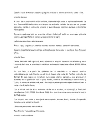 Oceanía: Islas de Nueva Caledonia y algunas islas de la polinesia francesa como Tahiti.
Imperio Alemán
A causa de su tardía unificación nacional, Alemania llegó tarde al reparto del mundo. De
esta forma debió conformarse con ocupar los territorios dejados de lado por las grandes
potencias, siendo el continente africano el que más pudo colonizar, aunque en territorios
no ocupados.
Alemania, poderosa bajo los aspectos militar e industrial, pudo ser una mayor potencia
colonial, pero por falta de tiempo y resolución no lo logró.
La lista de posesiones alemanas era:
África: Togo, Tangánica, Camerún, Ruanda, Burundi, Namibia y el Golfo de Guinea.
Oceanía: Islas Marianas y Carolinas, archipiélago de Bismarck y el puerto de Kiao-Tchao en
China.
Imperio Ruso
Desde mediados del siglo XIX, Rusia comenzó a adquirir territorios en el norte y en el
centro de Asia que le permitieron constituir un inmenso Imperio de más de 40.000.000 de
km.2.
Por otro lado, y a partir del gobierno del zar Alejandro II se intentó colonizar
sistemáticamente toda Siberia con el fin de llegar a la costa del Pacífico (estrecho de
Bering). En esta región se instalaron numerosas colonias agrícolas, para promover el
aumento de su población. Así se pudo fundar, entre la desembocadura del río Amur y
Corea, el puerto de Vladivostok, que constituyó el primer paso del imperialismo ruso en la
costa este de su territorio.
Con el fin de unir la Rusia europea con la Rusia asiática, se construyó el ferrocarril
transiberiano (1891-1901), de más de 6.000 Km., que tiene como punto terminal el puerto
de Vladivostok.
Este imperio ruso tenía la ventaja de ser compacto, esto es; Rusia, Siberia y Turquestán
formaban una unidad territorial.
La lista de posesiones de Rusia fue:
Asia: Siberia, Turquestán y el Cáucaso.
Imperio estadounidense
 