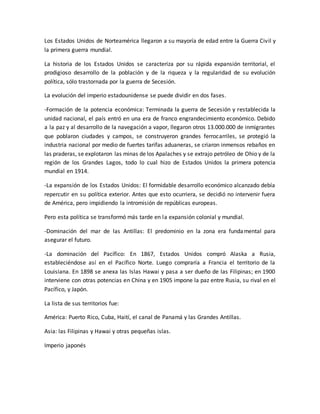Los Estados Unidos de Norteamérica llegaron a su mayoría de edad entre la Guerra Civil y
la primera guerra mundial.
La historia de los Estados Unidos se caracteriza por su rápida expansión territorial, el
prodigioso desarrollo de la población y de la riqueza y la regularidad de su evolución
política, sólo trastornada por la guerra de Secesión.
La evolución del imperio estadounidense se puede dividir en dos fases.
-Formación de la potencia económica: Terminada la guerra de Secesión y restablecida la
unidad nacional, el país entró en una era de franco engrandecimiento económico. Debido
a la paz y al desarrollo de la navegación a vapor, llegaron otros 13.000.000 de inmigrantes
que poblaron ciudades y campos, se construyeron grandes ferrocarriles, se protegió la
industria nacional por medio de fuertes tarifas aduaneras, se criaron inmensos rebaños en
las praderas, se explotaron las minas de los Apalaches y se extrajo petróleo de Ohio y de la
región de los Grandes Lagos, todo lo cual hizo de Estados Unidos la primera potencia
mundial en 1914.
-La expansión de los Estados Unidos: El formidable desarrollo económico alcanzado debía
repercutir en su política exterior. Antes que esto ocurriera, se decidió no intervenir fuera
de América, pero impidiendo la intromisión de repúblicas europeas.
Pero esta política se transformó más tarde en la expansión colonial y mundial.
-Dominación del mar de las Antillas: El predominio en la zona era fundamental para
asegurar el futuro.
-La dominación del Pacífico: En 1867, Estados Unidos compró Alaska a Rusia,
estableciéndose así en el Pacífico Norte. Luego compraría a Francia el territorio de la
Louisiana. En 1898 se anexa las Islas Hawai y pasa a ser dueño de las Filipinas; en 1900
interviene con otras potencias en China y en 1905 impone la paz entre Rusia, su rival en el
Pacífico, y Japón.
La lista de sus territorios fue:
América: Puerto Rico, Cuba, Haití, el canal de Panamá y las Grandes Antillas.
Asia: las Filipinas y Hawai y otras pequeñas islas.
Imperio japonés
 