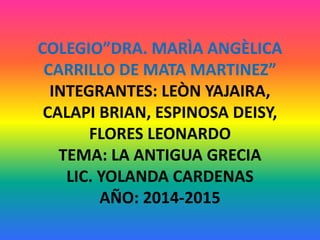 COLEGIO”DRA. MARÌA ANGÈLICA 
CARRILLO DE MATA MARTINEZ” 
INTEGRANTES: LEÒN YAJAIRA, 
CALAPI BRIAN, ESPINOSA DEISY, 
FLORES LEONARDO 
TEMA: LA ANTIGUA GRECIA 
LIC. YOLANDA CARDENAS 
AÑO: 2014-2015 
 