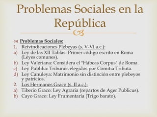 
 Problemas Sociales:
1. Reivindicaciones Plebeyas (s. V-VI a.c.):
a) Ley de las XII Tablas: Primer código escrito en Roma
(Leyes comunes).
b) Ley Valeriana: Considera el "Hábeas Corpus" de Roma.
c) Ley Publilia: Tribunos elegidos por Comitia Tributa.
d) Ley Canuleya: Matrimonio sin distinción entre plebeyos
y patricios.
2. Los Hermanos Graco (s. II a.c.):
a) Tiberio Graco: Ley Agraria (repartos de Ager Publicus).
b) Cayo Graco: Ley Frumentaria (Trigo barato).
Problemas Sociales en la
República
 