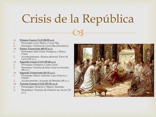  Primera Guerra Civil (88-82 a.c):
1. Personajes: Cayo Mario y Lucio Sila.
2. Desenlace: Victoria de Lucio Sila (Dictadura)
 Primer Triunvirato (60-53 a.c.):
1. Personajes: Julio César, Pompeya y Marco
Craso.
2. Acontecimientos: Alianza electoral. Pacto de
Lucca (56 a.c.)
 Segunda Guerra Civil (49-48 a.c.):
1. Personajes: Pompeyo y Julio César.
2. Desenlace: Victoria de Julio César en Farsalia
(48 a.c.)
 Segundo Triunvirato (43-31 a.c.):
1. Personajes: Marco Antonio, Cayo Octavio y
Lépido.
2. Acontecimiento: Acuerdo de Brindisi (40 a.c.)
 Tercera Guerra Civil (33-31 a.c.):
1. Personajes: Octavio y Marco Antonio.
2. Desenlace: Victoria de Octavio en Accio (31
a.c.)
Crisis de la República
 