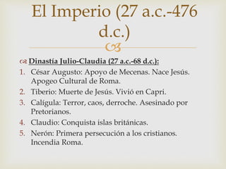
 Dinastía Julio-Claudia (27 a.c.-68 d.c.):
1. César Augusto: Apoyo de Mecenas. Nace Jesús.
Apogeo Cultural de Roma.
2. Tiberio: Muerte de Jesús. Vivió en Capri.
3. Calígula: Terror, caos, derroche. Asesinado por
Pretorianos.
4. Claudio: Conquista islas británicas.
5. Nerón: Primera persecución a los cristianos.
Incendia Roma.
El Imperio (27 a.c.-476
d.c.)
 