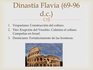 
1. Vespasiano: Construcción del coliseo.
2. Tito: Erupción del Vesubio. Culmina el coliseo.
Campañas en Israel.
3. Domiciano: Fortalecimiento de las fronteras.
Dinastía Flavia (69-96
d.c.)
 