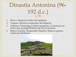 
1. Nerva: Instaura la idea del óptimus.
2. Trajano: Máxima expansión del Imperio.
3. Adriano: Promulga el edicto perpetuo. Construye un
muro que protege Britania de las invasiones.
4. Marco Aurelio: Emperador filósofo. Sostuvo guerra
contra los bárbaros.
Dinastía Antonina (96-
192 d.c.)
 