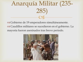 
 Gobierno de 19 emperadores simultáneamente.
 Caudillos militares se sucedieron en el gobierno. La
mayoría fueron asesinados tras breve periodo.
Anarquía Militar (235-
285)
 