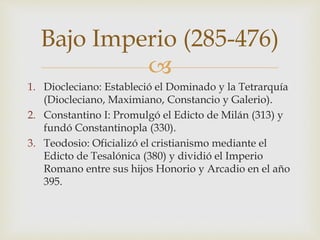 
1. Diocleciano: Estableció el Dominado y la Tetrarquía
(Diocleciano, Maximiano, Constancio y Galerio).
2. Constantino I: Promulgó el Edicto de Milán (313) y
fundó Constantinopla (330).
3. Teodosio: Oficializó el cristianismo mediante el
Edicto de Tesalónica (380) y dividió el Imperio
Romano entre sus hijos Honorio y Arcadio en el año
395.
Bajo Imperio (285-476)
 