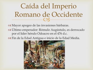 
Caída del Imperio
Romano de Occidente
 Mayor apogeo de las invasiones bárbaras.
 Último emperador: Rómulo Augústulo, es derrocado
por el líder hérulo Odoacro en el 476 d.c.
 Fin de la Edad Antigua e inicio de la Edad Media.
 