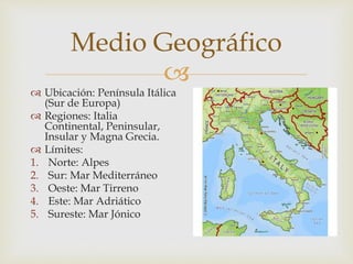 
 Ubicación: Península Itálica
(Sur de Europa)
 Regiones: Italia
Continental, Peninsular,
Insular y Magna Grecia.
 Límites:
1. Norte: Alpes
2. Sur: Mar Mediterráneo
3. Oeste: Mar Tirreno
4. Este: Mar Adriático
5. Sureste: Mar Jónico
Medio Geográfico
 