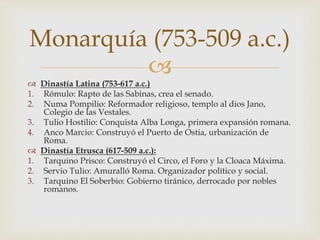 
 Dinastía Latina (753-617 a.c.)
1. Rómulo: Rapto de las Sabinas, crea el senado.
2. Numa Pompilio: Reformador religioso, templo al dios Jano,
Colegio de las Vestales.
3. Tulio Hostilio: Conquista Alba Longa, primera expansión romana.
4. Anco Marcio: Construyó el Puerto de Ostia, urbanización de
Roma.
 Dinastía Etrusca (617-509 a.c.):
1. Tarquino Prisco: Construyó el Circo, el Foro y la Cloaca Máxima.
2. Servio Tulio: Amuralló Roma. Organizador político y social.
3. Tarquino El Soberbio: Gobierno tiránico, derrocado por nobles
romanos.
Monarquía (753-509 a.c.)
 
