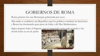 GOBIERNOS DE ROMA
Roma primero fue una Monarquía gobernada por reyes
Mas tarde se estableció una Republica aquí los políticos tomaban las decisiones
y Roma fue dominando gran parte de Italia y del Mar Mediterráneo.
Siglos después hubo el Imperio aquí el emperador tenía todo el poder y fue
donde hubo su era de poder
 