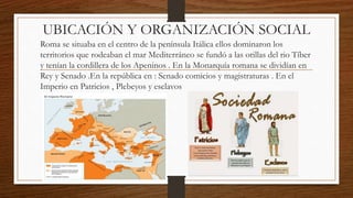 UBICACIÓN Y ORGANIZACIÓN SOCIAL
Roma se situaba en el centro de la península Itálica ellos dominaron los
territorios que rodeaban el mar Mediterráneo se fundó a las orillas del rio Tíber
y tenían la cordillera de los Apeninos . En la Monarquía romana se dividían en
Rey y Senado .En la república en : Senado comicios y magistraturas . En el
Imperio en Patricios , Plebeyos y esclavos
 