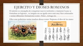 EJERCITO Y DIOSES ROMANOS
El ejército se encargaba de conquistar nuevos territorios y mantener la paz se
formaban en legiones , su insignia era un águila estos eran muy bien entrenados
y tenían diferentes formaciones como : Erizo , tortuga etc.
Ellos eran politeístas tenían muchos dioses como: Neptuno el dios de los mares
 