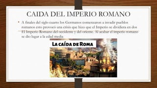 CAIDA DEL IMPERIO ROMANO
• A finales del siglo cuarto los Germanos comenzaron a invadir pueblos
romanos esto provocó una crisis que hizo que el Imperio se dividiera en dos
El Imperio Romano del occidente y del oriente. Al acabar el imperio romano
se dio lugar a la edad media
 