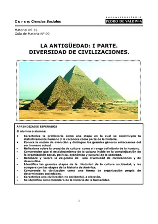 C u r s o: Ciencias Sociales

Material Nº 35
Guía de Materia Nº 09



           LA ANTIGÜEDAD: I PARTE.
        DIVERSIDAD DE CIVILIZACIONES.




 APRENDIZAJES ESPERADOS
 El alumno o alumna:
 •   Caracteriza la prehistoria como una etapa en la cual se constituyen lo
     distintivamente humano y la reconoce como parte de la historia.
 •   Conoce la noción de evolución y distingue los grandes géneros antecesores del
     ser humano actual.
 •   Reflexiona sobre la creación de cultura como el rango definitorio de lo humano.
 •   Comprenden que el establecimiento de la cultura incide en la complejización de
     la organización social, política, económica y cultural de la sociedad.
 •   Reconoce y valora la exigencia de        una diversidad de civilizaciones y de
     desarrollos.
 •   Identifica las grandes etapas de la historiad de la cultura occidental, y las
     compara con las etapas de la historia de América.
 •   Comprende la civilización como una forma de organización propia de
     determinadas sociedades.
 •   Caracteriza una civilización no occidental, a elección.
 •   Se identifica como heredero de la historia de la humanidad.




                                         1
 