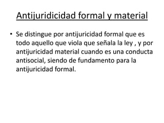 Antijuridicidad formal y material
• Se distingue por antijuricidad formal que es
todo aquello que viola que señala la ley , y por
antijuricidad material cuando es una conducta
antisocial, siendo de fundamento para la
antijuricidad formal.
 