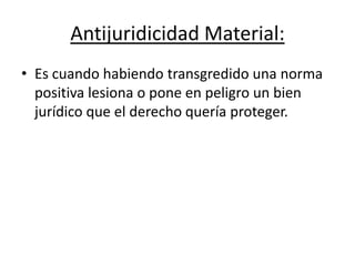 Antijuridicidad Material:
• Es cuando habiendo transgredido una norma
positiva lesiona o pone en peligro un bien
jurídico que el derecho quería proteger.
 