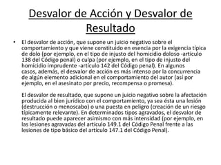 Desvalor de Acción y Desvalor de
Resultado
• El desvalor de acción, que supone un juicio negativo sobre el
comportamiento y que viene constituido en esencia por la exigencia típica
de dolo (por ejemplo, en el tipo de injusto del homicidio doloso -artículo
138 del Código penal) o culpa (por ejemplo, en el tipo de injusto del
homicidio imprudente -artículo 142 del Código penal). En algunos
casos, además, el desvalor de acción es más intenso por la concurrencia
de algún elemento adicional en el comportamiento del autor (así por
ejemplo, en el asesinato por precio, recompensa o promesa).
El desvalor de resultado, que supone un juicio negativo sobre la afectación
producida al bien jurídico con el comportamiento, ya sea ésta una lesión
(destrucción o menoscabo) o una puesta en peligro (creación de un riesgo
típicamente relevante). En determinados tipos agravados, el desvalor de
resultado puede aparecer asimismo con más intensidad (por ejemplo, en
las lesiones agravadas del artículo 149.1 del Código Penal frente a las
lesiones de tipo básico del artículo 147.1 del Código Penal).
 