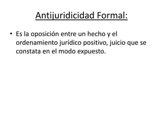 Antijuridicidad Formal:
• Es la oposición entre un hecho y el
ordenamiento jurídico positivo, juicio que se
constata en el modo expuesto.
 