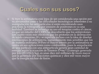  Si bien la antimateria está lejos de ser considerada una opción por
su abrumador costo y las dificultades tecnológicas inherentes a su
manipulación, las antipartículas sí están encontrando usos
prácticos: la tomografía por emisión de positrones es ya una
realidad. También se investiga su uso en terapias contra el cáncer,
ya que un estudio del CERN ha descubierto que los antiprotones
son cuatro veces más efectivos que los protones en la destrucción
de tejido canceroso,18 y se especula incluso con la idea de diseñar
microscopios de antimateria, supuestamente más sensibles que los
de materia ordinaria.19 Pero el mayor interés por la antimateria se
centra en sus aplicaciones como combustible, pues la aniquilación
de una partícula con una antipartícula genera gran cantidad de
energía según la ecuación de Einstein E=mc² La energía generada
por kilo (9×1016 J/kg), es unas diez mil millones de veces mayor
que la generada por reacciones químicas y diez mil veces mayor
que la energía nuclear de fisión.
 