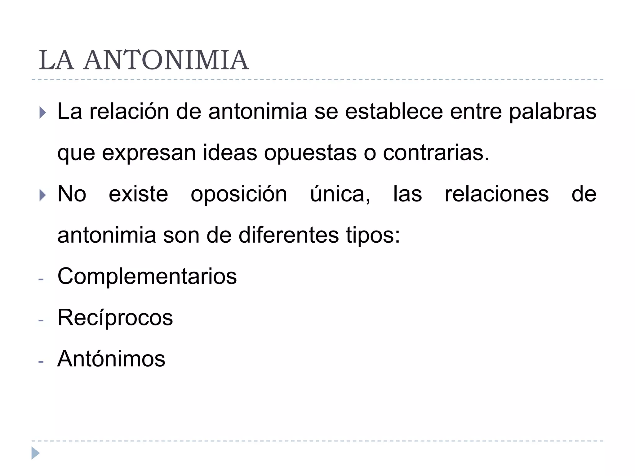 LA ANTONIMIA
La relación de antonimia se establece entre palabras
que expresan ideas opuestas o contrarias.
No existe oposición única, las relaciones de
antonimia son de diferentes tipos:
- Complementarios
- Recíprocos
- Antónimos
