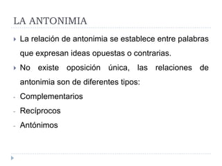 LA ANTONIMIA
   La relación de antonimia se establece entre palabras
    que expresan ideas opuestas o contrarias.
   No existe oposición única, las relaciones de
    antonimia son de diferentes tipos:
-   Complementarios
-   Recíprocos
-   Antónimos
 