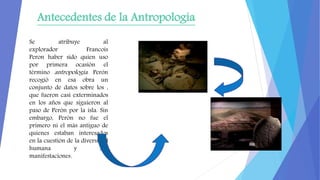 Antecedentes de la Antropología
Se atribuye al
explorador Francois
Peron haber sido quien uso
por primera ocasión el
térmi...