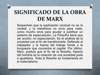SIGNIFICADO DE LA OBRA
DE MARX
Sospechan que la explicación racional no es la
verdad, y la metafísica no sirve para nada,
como mucho sirve para ayudar a justificar un
sistema de especulación. La Filosofía tiene que
ser acción; no especulación. Es el análisis de la
sociedad con el fin de transformarla. Defiende al
trabajador y la fuerza del trabajo frente a la
burguesía que concentra el capital. Por último,
Marx, postula que el fin de la filosofía, historia
del hombre es la creación de una sociedad justa
e igualitaria. Toda la filosofía se fundamenta en
el materialismo.

 