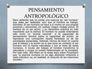 PENSAMIENTO
ANTROPOLÓGICO

Marx defiende que no existe una esencia de “ser humano”
que deba ser realizada, sino que el hombre es trabajo,
actividad. El ser humano se hace a sí mismo en sus propias
acciones y decisiones, sin realizar ningún modelo previo. El
hombre es un ser activo, y su dimensión práctica es más
importante que la teórica. El hombre no puede entenderse
sólo como un “animal racional”: si la capacidad de
pensamiento domina sobre la capacidad de acción, se
reproduce una concepción injusta heredada ya de las
sociedades esclavistas. Además, hemos de tener en cuenta
que el trabajo y la acción es lo que pone en contacto al ser
humano con la misma naturaleza y con el resto de seres
humanos. A través del trabajo el hombre transforma la
naturaleza y ocupa un puesto determinado en la sociedad.
Por todo esto, dirá Marx en la sexta tesis sobre Feuerbach
que “la esencia humana no es algo abstracto inherente a
cada individuo; es, en realidad, el conjunto de las relaciones
sociales.”

 