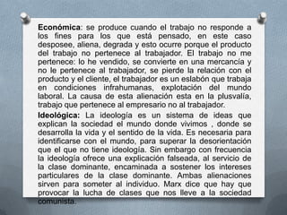 Económica: se produce cuando el trabajo no responde a
los fines para los que está pensado, en este caso
desposee, aliena, degrada y esto ocurre porque el producto
del trabajo no pertenece al trabajador. El trabajo no me
pertenece: lo he vendido, se convierte en una mercancía y
no le pertenece al trabajador, se pierde la relación con el
producto y el cliente, el trabajador es un eslabón que trabaja
en condiciones infrahumanas, explotación del mundo
laboral. La causa de esta alienación esta en la plusvalía,
trabajo que pertenece al empresario no al trabajador.
Ideológica: La ideología es un sistema de ideas que
explican la sociedad el mundo donde vivimos , donde se
desarrolla la vida y el sentido de la vida. Es necesaria para
identificarse con el mundo, para superar la desorientación
que el que no tiene ideología. Sin embargo con frecuencia
la ideología ofrece una explicación falseada, al servicio de
la clase dominante, encaminada a sostener los intereses
particulares de la clase dominante. Ambas alienaciones
sirven para someter al individuo. Marx dice que hay que
provocar la lucha de clases que nos lleve a la sociedad
comunista.

 