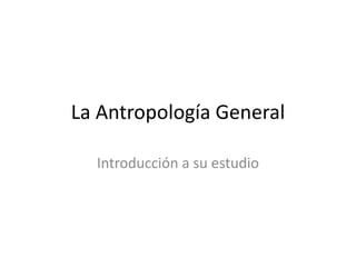 La Antropología General

  Introducción a su estudio
 