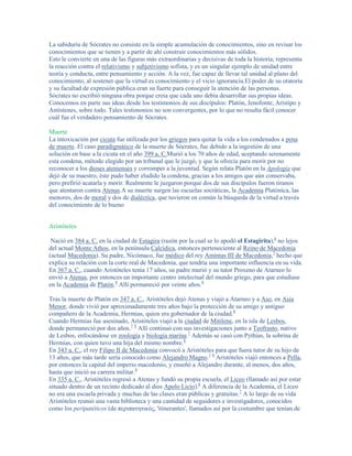 La sabiduría de Sócrates no consiste en la simple acumulación de conocimientos, sino en revisar los
conocimientos que se tienen y a partir de ahí construir conocimientos más sólidos.
Esto le convierte en una de las figuras más extraordinarias y decisivas de toda la historia; representa
la reacción contra el relativismo y subjetivismo sofista, y es un singular ejemplo de unidad entre
teoría y conducta, entre pensamiento y acción. A la vez, fue capaz de llevar tal unidad al plano del
conocimiento, al sostener que la virtud es conocimiento y el vicio ignorancia.El poder de su oratoria
y su facultad de expresión pública eran su fuerte para conseguir la atención de las personas.
Sócrates no escribió ninguna obra porque creía que cada uno debía desarrollar sus propias ideas.
Conocemos en parte sus ideas desde los testimonios de sus discípulos: Platón, Jenofonte, Aristipo y
Antístenes, sobre todo. Tales testimonios no son convergentes, por lo que no resulta fácil conocer
cuál fue el verdadero pensamiento de Sócrates.

Muerte
La intoxicación por cicuta fue utilizada por los griegos para quitar la vida a los condenados a pena
de muerte. El caso paradigmático de la muerte de Sócrates, fue debido a la ingestión de una
solución en base a la cicuta en el año 399 a. C.Murió a los 70 años de edad, aceptando serenamente
esta condena, método elegido por un tribunal que le juzgó, y que le ofrecía para morir por no
reconocer a los dioses atenienses y corromper a la juventud. Según relata Platón en la Apología que
dejó de su maestro, éste pudo haber eludido la condena, gracias a los amigos que aún conservaba,
pero prefirió acatarla y morir. Realmente le juzgaron porque dos de sus discípulos fueron tiranos
que atentaron contra Atenas.A su muerte surgen las escuelas socráticas, la Academia Platónica, las
menores, dos de moral y dos de dialéctica, que tuvieron en común la búsqueda de la virtud a través
del conocimiento de lo bueno


Aristóteles

 Nació en 384 a. C. en la ciudad de Estagira (razón por la cual se lo apodó el Estagirita),6 no lejos
del actual Monte Athos, en la península Calcídica, entonces perteneciente al Reino de Macedonia
(actual Macedonia). Su padre, Nicómaco, fue médico del rey Amintas III de Macedonia,7 hecho que
explica su relación con la corte real de Macedonia, que tendría una importante influencia en su vida.
En 367 a. C., cuando Aristóteles tenía 17 años, su padre murió y su tutor Proxeno de Atarneo lo
envió a Atenas, por entonces un importante centro intelectual del mundo griego, para que estudiase
en la Academia de Platón.8 Allí permaneció por veinte años.8

Tras la muerte de Platón en 347 a. C., Aristóteles dejó Atenas y viajó a Atarneo y a Aso, en Asia
Menor, donde vivió por aproximadamente tres años bajo la protección de su amigo y antiguo
compañero de la Academia, Hermias, quien era gobernador de la ciudad.8
Cuando Hermias fue asesinado, Aristóteles viajó a la ciudad de Mitilene, en la isla de Lesbos,
donde permaneció por dos años.7 8 Allí continuó con sus investigaciones junto a Teofrasto, nativo
de Lesbos, enfocándose en zoología y biología marina.7 Además se casó con Pythias, la sobrina de
Hermias, con quien tuvo una hija del mismo nombre.8
En 343 a. C., el rey Filipo II de Macedonia convocó a Aristóteles para que fuera tutor de su hijo de
13 años, que más tarde sería conocido como Alejandro Magno.7 8 Aristóteles viajó entonces a Pella,
por entonces la capital del imperio macedonio, y enseñó a Alejandro durante, al menos, dos años,
hasta que inició su carrera militar.8
En 335 a. C., Aristóteles regresó a Atenas y fundó su propia escuela, el Liceo (llamado así por estar
situado dentro de un recinto dedicado al dios Apolo Licio).8 A diferencia de la Academia, el Liceo
no era una escuela privada y muchas de las clases eran públicas y gratuitas.7 A lo largo de su vida
Aristóteles reunió una vasta biblioteca y una cantidad de seguidores e investigadores, conocidos
como los peripatéticos (de περιπατητικός, 'itinerantes', llamados así por la costumbre que tenían de
 