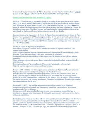 la invasión de la provincia romana de África. Su cuerpo, en fecha incierta, fue trasladado a Cerdeña
y, hacia el 725, a Pavía, a la basílica de San Pietro in Ciel d'Oro, donde reposa hoy.

Tomás, conocido en italiano como Tommaso D'Aquino:

Nació en 1225 en Roccasecca, un castillo situado en la cumbre de una montaña, cerca de Aquino,
Italia.[2] Su familia pertenecía a la nobleza napolitana. Hijo del Conde Landuf de Aquino, estudió
en el monasterio de Montecasino y después en la Universidad de Nápoles. En el año 1244 tomó el
hábito de la Orden de Predicadores y conoció a Alberto Magno, con quien estudiaría en Colonia. Se
ha dicho que muy pocos filósofos o teólogos han logrado escribir esa cantidad de trabajos, de tan
alta calidad, en el plazo que lo hizo Aquino, un poco menos de tres décadas.

Después de su muerte, algunas tesis de Tomás de Aquino fueron condenadas por el obispo de París,
Étienne Tempier, quien en 1277 lanzó una gran condena de 219 tesis respecto a la Universidad de
París. A pesar de esto (era una condena importante, pero local), Tomás de Aquino fue canonizado el
18 de enero de 1323. Las condenas de 1277 fueron levantas en lo que respecta a Tomás de Aquino
el 14 de febrero de 1325.

La obra de Tomás de Aquino es extraordinaria:
Tres síntesis teológicas, o summas Nueve tratados en la forma de disputas académicas Doce
disputas quodlibetales
Nueve exégesis sobre las Sagradas Escrituras Una colección de glosas de los Padres de la Iglesia
sobre los Evangelios Once exposiciones sobre los trabajos de Aristóteles
Dos exposiciones de trabajos de Boecio Dos exposiciones de trabajos de Proclo Cinco trabajos
polémicos
Cinco opiniones expertas, o responsa Quince letras sobre teología, filosofía o temas políticos Un
texto litúrgico
Dos oraciones famosas Aproximadamente 85 sermones Ocho tratados sobre teología
Se puede analizar su pensamiento de acuerdo a dos etapas:

Primera (1245–1259). En este período predominan las influencias Platónicas (Avicena y Alberto
Magno) y las neoplatónicas (Agustín de Hipona y el Pseudo Dionisio).
Entre las obras más importantes de esta etapa podemos destacar: los comentarios a las obras de
Pedro Lombardo, Boecio (sobre la trinidad), el opúsculo titulado De ente et essentia y el libro
primero de la Suma contra Gentiles. La función de esta obra era servir de apoyo a los predicadores
que tenían que discutir con judíos y musulmanes, valiéndose de argumentos racionales y filosóficos
sin tener que basarse sólo en la fe.

Segunda (1259–1273). Sin cambiar su pensamiento precedente, domina en el filósofo el
pensamiento aristotélico, logrando una síntesis entre platonismo y aristotelismo. Así comenta
ampliamente la Ética a Nicómaco.
En este momento la universidad de París atraviesa un momento de gran inestabilidad que se
manifiesta en la pugna entre franciscanos, de orientación agustiniana, y los dominicos, con fuertes
influencias aristotélicas.

Tomás de Aquino realiza en esta etapa toda una síntesis de los problemas filosóficos más discutidos
(fe–razón, creación, política). Entre sus obras podemos destacar: finaliza la Suma contra los
gentiles, cuestiones disputadas sobre el mal, sobre el alma, opúsculos contra los averroístas, como
De aeternitate mundi y el De unitate intellectus. La obra más importante de Tomás de Aquino es la
Summa Theologica (1265–1272), en la que logra una sistematización entre teología y filosofía.
 
