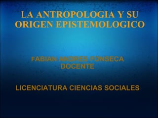 L A ANTROPOLOGIA Y SU ORIGEN EPISTEMOLOGICO F ABIAN ANDRES FONSECA DOCENTE LICENCIATURA CIENCIAS SOCIALES   