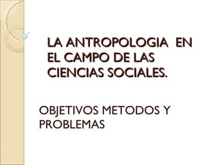 LA ANTROPOLOGIA  EN EL CAMPO DE LAS CIENCIAS SOCIALES.  OBJETIVOS METODOS Y  PROBLEMAS  