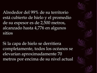 Alrededor del 99% de su territorio está cubierto de hielo y el promedio de su espesor es de 2,500 metros, alcanzado hasta 4,776 en algunos sitios Si la capa de hielo se derritiera completamente, todos los océanos se elevarían aproximadamente 70 metros por encima de su nivel actual  