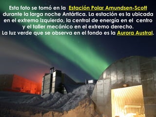 Esta foto se tomó en la  Estación Polar Amundsen-Scott  durante la larga noche Antártica. La estación es la ubicada en el extremo izquierdo, la central de energía en el  centro y el taller mecánico en el extremo derecho. La luz verde que se observa en el fondo es la  Aurora Austral . 