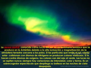La  aurora austral , conocida como luces del sur,  es un fenómeno lumínico que se produce en la Antártida debido a la alta ionización y magnetización de la atmósfera terrestre cercana a los polos. Si las partículas que emite el sol –viento solar- colisionan con átomos de nitrógeno se producen colores violáceos. Si lo hacen contra átomos de oxígeno, los colores van del rojo al verde. Las luces no se repiten nunca; siempre hay variaciones de intensidad, color y forma. Es un sobrecogedor espectáculo que despliega su belleza en las noches de cielo despejado.   