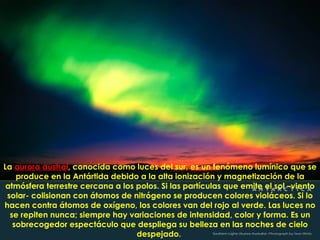 La aurora austral, conocida como luces del sur, es un fenómeno lumínico que se
    produce en la Antártida debido a la alta ionización y magnetización de la
 atmósfera terrestre cercana a los polos. Si las partículas que emite el sol –viento
 solar- colisionan con átomos de nitrógeno se producen colores violáceos. Si lo
hacen contra átomos de oxígeno, los colores van del rojo al verde. Las luces no
  se repiten nunca; siempre hay variaciones de intensidad, color y forma. Es un
   sobrecogedor espectáculo que despliega su belleza en las noches de cielo
                                   despejado.
 