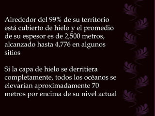 Alrededor del 99% de su territorio está cubierto de hielo y el promedio de su espesor es de 2,500 metros, alcanzado hasta 4,776 en algunos sitios Si la capa de hielo se derritiera completamente, todos los océanos se elevarían aproximadamente 70 metros por encima de su nivel actual  