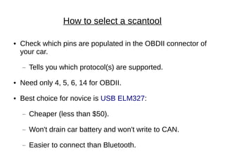 How to select a scantool

●   Check which pins are populated in the OBDII connector of
    your car.
    —   Tells you which protocol(s) are supported.
●   Need only 4, 5, 6, 14 for OBDII.
●   Best choice for novice is USB ELM327:
    —   Cheaper (less than $50).
    —   Won't drain car battery and won't write to CAN.
    —   Easier to connect than Bluetooth.
 
