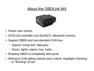 About the OBDLink MX




●   Power-user choice.
●   STN1110 controller (not ELM327), Bluetooth comms.
●   Support OBDII and non-standard CAN bus
    ▔   Typical “smog test” data plus
    ▔   Doors, lights, wipers, key, locks . . .
●   Reading OBDII is completely idiot-proof.
●   Writing to CAN allows remote door unlock, headlight checking .
    . . or “bricking” of car!
 
