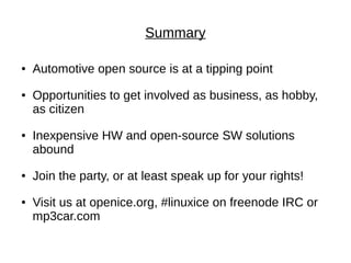Summary

●   Automotive open source is at a tipping point
●   Opportunities to get involved as business, as hobby,
    as citizen
●   Inexpensive HW and open-source SW solutions
    abound
●   Join the party, or at least speak up for your rights!
●   Visit us at openice.org, #linuxice on freenode IRC or
    mp3car.com
 