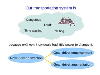 Our transportation system is

            Dangerous
                           Loud!!!
           Time-wasting          Polluting



because until now individuals had little power to change it.

                                     Goal: driver empowerment
 Now: driver distraction
                                     Goal: driver augmentation
 