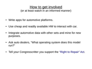 How to get involved
              (or at least watch in an informed manner)


●   Write apps for automotive platforms.

●   Use cheap and readily available HW to interact with car.

●   Integrate automotive data with other sets and mine for new
    purposes.

●   Ask auto dealers, “What operating system does this model
    run?”

●   Tell your Congresscritter you support the “Right to Repair” Act.
 